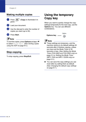 Page 77
Chapter 8
8 - 2
Making multiple copies
1Press  ( Copy) to illuminate it in 
green.
2Load your document.
3Use the dial pad to enter the number of 
copies you want (up to 99).
4Press  Start.
Note
To sort the copies, press  Options and ▲ or ▼ 
to select 
Stack/Sort. (See  Sorting copies 
using the ADF  on page 8-5.)
Stop copying
To stop copying, press  Stop/Exit.
Using the temporary 
Copy key
When you want to quickly change the copy 
settings temporarily for the next copy, use the 
Options key. You can use...