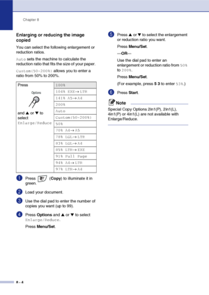 Page 79
Chapter 8
8 - 4
Enlarging or reducing the image 
copied
You can select the following enlargement or 
reduction ratios.
Auto sets the machine to calculate the 
reduction ratio that fits the size of your paper. 
Custom(50-200%) allows you to enter a 
ratio from 50% to 200%.
1Press  ( Copy) to illuminate it in 
green.
2Load your document.
3Use the dial pad to enter the number of 
copies you want (up to 99).
4Press  Options  and ▲ or ▼ to select 
Enlarge/Reduce.
Press  Menu/Set .
5Press ▲ or ▼ to select the...