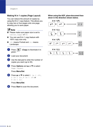 Page 81
Chapter 8
8 - 6
Making N in 1 copies (Page Layout) 
You can reduce the amount of copies by 
using the N in 1 copy feature. This allows you 
to copy two or four pages onto one page, 
allowing you to save paper.
Note
■Please make sure paper size is set to 
Letter, Legal or A4.
■You can use N in 1 copy feature with 
100% copy size only.
■ (P) means Portrait and (L) means 
Landscape.
1Press  ( Copy) to illuminate it in 
green.
2Load your document.
3Use the dial pad to enter the number of 
copies you want...