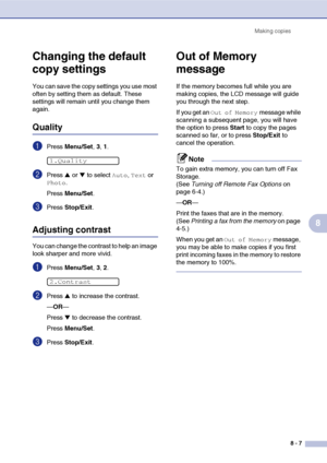 Page 82
Making copies8 - 7
8
Changing the default 
copy settings
You can save the copy settings you use most 
often by setting them as default. These 
settings will remain until you change them 
again.
Quality
1Press Menu/Set , 3, 1.
2Press ▲ or ▼ to select Auto, Text or 
Photo.
Press  Menu/Set .
3Press Stop/Exit .
Adjusting contrast
You can change the contrast to help an image 
look sharper and more vivid.
1Press Menu/Set , 3, 2.
2Press ▲ to increase the contrast.
— OR —
Press 
▼ to decrease the contrast....