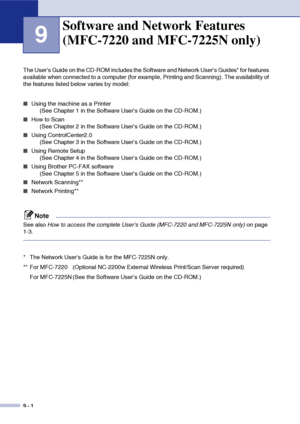 Page 83
9 - 1
9
The User’s Guide on the CD-ROM includes the Software and Network User’s Guides* for features 
available when connected to a computer (for example, Printing and Scanning). The availability of 
the features listed below varies by model:
■Using the machine as a Printer (See Chapter 1 in the Software User’s Guide on the CD-ROM.)
■How to Scan (See Chapter 2 in the Software User’s Guide on the CD-ROM.)
■Using ControlCenter2.0 (See Chapter 3 in the Software User’s Guide on the CD-ROM.)
■Using Remote...