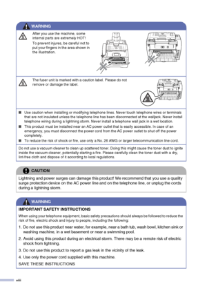 Page 10
viii
After you use the machine, some 
internal parts are extremely HOT! 
To prevent injures, be careful not to 
put your fingers in the area shown in 
the illustration.
The fuser unit is marked with a caution label. Please do not 
remove or damage the label.
■Use caution when installing or modifying telephone lines. Never touch telephone wires or terminals 
that are not insulated unless the telephone line has been disconnected at the walljack. Never install 
telephone wiring during a lightning storm....