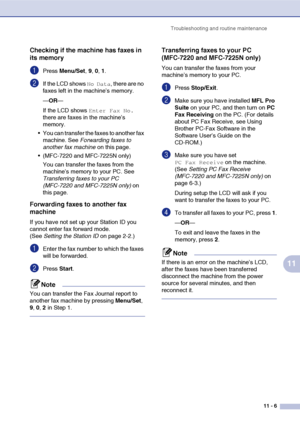 Page 94
Troubleshooting and routine maintenance11 - 6
11
Checking if the machine has faxes in 
its memory
1Press Menu/Set , 9, 0, 1.
2If the LCD shows No Data, there are no 
faxes left in the machine’s memory.
— OR —
If the LCD shows 
Enter Fax No. 
there are faxes in the machine’s 
memory.
 You can transfer the faxes to another fax  machine. See  Forwarding faxes to 
another fax machine  on this page.
 (MFC-7220 and MFC-7225N only)
You can transfer the faxes from the 
machine’s memory to your PC. See...