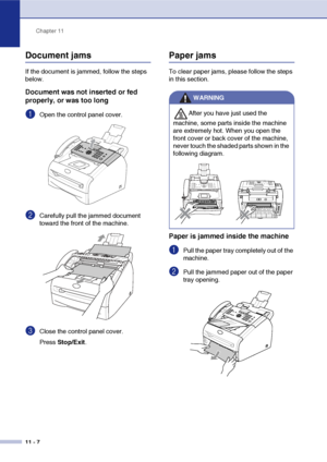 Page 95
Chapter 11
11 - 7
Document jams
If the document is jammed, follow the steps 
below.
Document was not inserted or fed 
properly, or was too long
1Open the control panel cover.
2Carefully pull the jammed document 
toward the front of the machine.
3Close the control panel cover.
Press  Stop/Exit .
Paper jams
To clear paper jams, please follow the steps 
in this section.
Paper is jammed inside the machine
1Pull the paper tray completely out of the 
machine.
2Pull the jammed paper out of the paper 
tray...