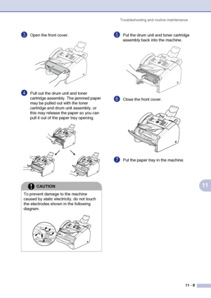 Page 96
Troubleshooting and routine maintenance11 - 8
11
3Open the front cover. 
4Pull out the drum unit and toner 
cartridge assembly. The jammed paper 
may be pulled out with the toner 
cartridge and drum unit assembly, or 
this may release the paper so you can 
pull it out of the paper tray opening. 
5Put the drum unit and toner cartridge 
assembly back into the machine.
6Close the front cover.
7Put the paper tray in the machine.
CAUTION
To prevent damage to the machine 
caused by static electricity, do not...