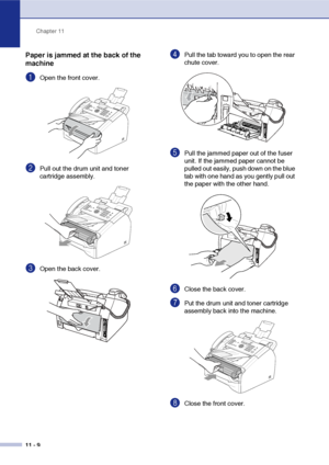 Page 97
Chapter 11
11 - 9
Paper is jammed at the back of the 
machine
1Open the front cover. 
2Pull out the drum unit and toner 
cartridge assembly.
3Open the back cover. 
4Pull the tab toward you to open the rear 
chute cover. 
5Pull the jammed paper out of the fuser 
unit. If the jammed paper cannot be 
pulled out easily, push down on the blue 
tab with one hand as you gently pull out 
the paper with the other hand.
6Close the back cover.
7Put the drum unit and toner cartridge 
assembly back into the...