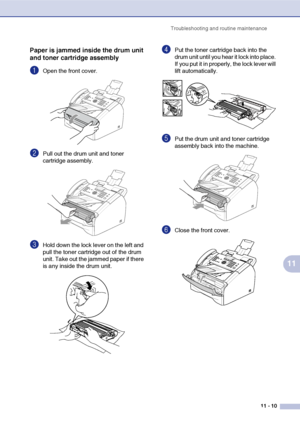 Page 98
Troubleshooting and routine maintenance11 - 10
11
Paper is jammed inside the drum unit 
and toner cartridge assembly
1Open the front cover.
2Pull out the drum unit and toner 
cartridge assembly. 
3Hold down the lock lever on the left and 
pull the toner cartridge out of the drum 
unit. Take out the jammed paper if there 
is any inside the drum unit.
4Put the toner cartridge back into the 
drum unit until you hear it lock into place. 
If you put it in properly, the lock lever will 
lift automatically....