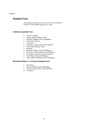 Page 108APPENDIX
A-9
Scalable Fonts
The following scalable fonts can be used in the HP LaserJet 6P,
EPSON FX-850 and IBM Proprinter XL modes.
Intellifont Compatible Fonts
· Alaska (Extrabold)
· Antique Oakland (Oblique, Bold)
· Brougham (Oblique, Bold, BoldOblique)
· Cleveland Condensed
· Connecticut
· Guatemala Antique (Italic, Bold, BoldItalic)
· Letter Gothic (Oblique, Bold)
· Maryland
· Oklahoma (Oblique, Bold, BoldOblique)
· PC Tennessee Roman (Italic, Bold, BoldItalic)
· PC Brussels Light (Italic, Demi,...
