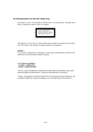 Page 119A-20
IEC 825 Specification (For 220–240 V Model Only)
This printer is a Class 1 laser product as defined in IEC 825 specifications.  The label shown
below is attached in countries where it is required.
CLASS 1LASER PRODUCT
APPAREIL Å LASER DE CLASSE 1
LASER KLASSE 1 PRODUKT
This printer has a Class 3B Laser Diode which emits invisible laser radiation in the Scanner
Unit. The Scanner Unit should not be opened under any circumstances.
Caution
Use of controls, adjustments or performance of procedures other...