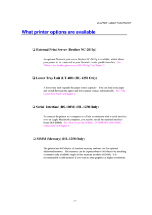 Page 15CHAPTER 1 ABOUT THIS PRINTER
1-7
What printer options are available
oExternal Print Server (Brother NC-2010p)
An optional Network print server Brother NC-2010p is available, which allows
your printer to be connected to your Network via the parallel interface.  See
“What is the Brother print server (NC-2010p)” in Chapter 2

 Lower Tray Unit (LT-400) (HL-1250 Only)
A lower tray unit expands the paper source capacity.  You can load extra paper
and switch between the upper and lower paper sources...