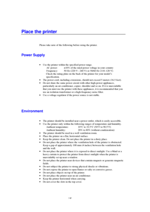 Page 161-8
Place the printer
Please take note of the following before using the printer.
Power Supply
· Use the printer within the specified power range.
AC power: ±10% of the rated power voltage in your  country
Frequency: 50 Hz (220 V– 240 V) or 50/60 Hz (110–120 V)
 Check the rating plate on the back of the printer for your model’s
specification.
· The power cord, including extensions, should not exceed 5 meters (16.5 feet).
· Do not share the same power circuit with other high-power appliances,
particularly...