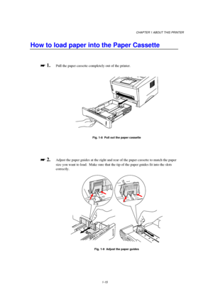 Page 23CHAPTER 1 ABOUT THIS PRINTER
1-15
How to load paper into the Paper Cassette

 
 1.Pull the paper cassette completely out of the printer.
Fig. 1-8  Pull out the paper cassette

 
 2.Adjust the paper guides at the right and rear of the paper cassette to match the paper
size you want to load.  Make sure that the tip of the paper guides fit into the slots
correctly.
Fig. 1-9  Adjust the paper guides
 