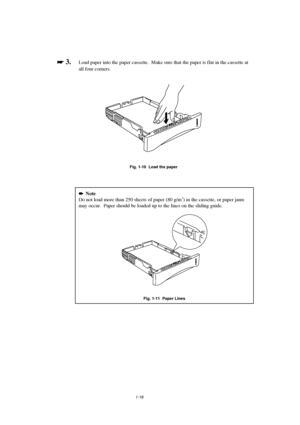 Page 241-16

 
 3.Load paper into the paper cassette.  Make sure that the paper is flat in the cassette at
all four corners.
Fig. 1-10  Load the paper

   Note
Do not load more than 250 sheets of paper (80 g/m2) in the cassette, or paper jams
may occur.  Paper should be loaded up to the lines on the sliding guide.
Fig. 1-11  Paper Lines
 