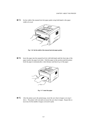 Page 29CHAPTER 1 ABOUT THIS PRINTER
1-21

 
 3.  Set the width of the manual feed slot paper guides using both hands to the paper
width to be used.
Fig. 1-16  Set the width of the manual feed slot paper guides

 
 4.Insert the paper into the manual feed slot with both hands until the front edge of the
paper touches the paper feed roller.  Hold the paper in this position until the printer
feeds the paper in automatically a short distance and then let go of the paper.
Fig. 1-17  Insert the paper

 ...