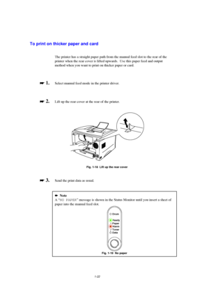 Page 301-22
To print on thicker paper and card
The printer has a straight paper path from the manual feed slot to the rear of the
printer when the rear cover is lifted upwards.  Use this paper feed and output
method when you want to print on thicker paper or card.

 
 1.Select manual feed mode in the printer driver.

 
 2.  Lift up the rear cover at the rear of the printer.
Fig. 1-18  Lift up the rear cover

 
 3.  Send the print data as usual.
Note
A “NO PAPER” message is shown in the Status...