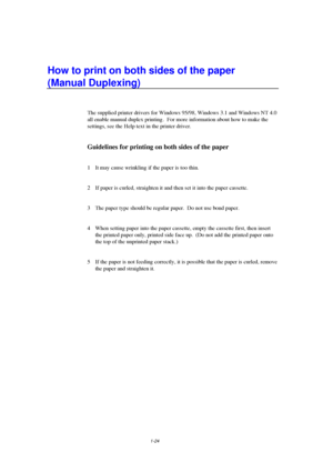 Page 321-24
How to print on both sides of the paper
(Manual Duplexing)
The supplied printer drivers for Windows 95/98, Windows 3.1 and Windows NT 4.0
all enable manual duplex printing.  For more information about how to make the
settings, see the Help text in the printer driver.
Guidelines for printing on both sides of the paper
1  It may cause wrinkling if the paper is too thin.
2  If paper is curled, straighten it and then set it into the paper cassette.
3  The paper type should be regular paper.  Do not use...