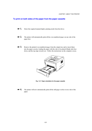 Page 33CHAPTER 1 ABOUT THIS PRINTER
1-25
To print on both sides of the paper from the paper cassette

 
 1.Select the required manual duplex printing mode from the driver.

 
 2.The printer will automatically print all the even numbered pages on one side of the
paper first.

 
 3.Remove the printed even numbered pages from the output tray and re-insert them
into the paper cassette, loading the paper with the side to be printed (blank side) face
down, and the top edge toward you.  Follow the...