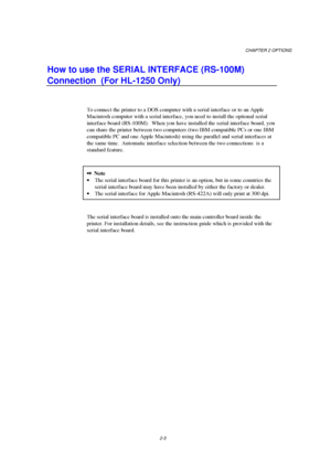 Page 45CHAPTER 2 OPTIONS
2-3
How to use the SERIAL INTERFACE (RS-100M)
Connection  (For HL-1250 Only)
To connect the printer to a DOS computer with a serial interface or to an Apple
Macintosh computer with a serial interface, you need to install the optional serial
interface board (RS-100M).  When you have installed the serial interface board, you
can share the printer between two computers (two IBM compatible PCs or one IBM
compatible PC and one Apple Macintosh) using the parallel and serial interfaces at
the...