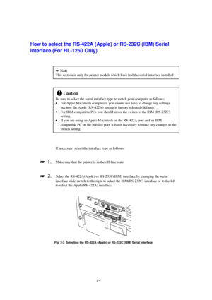 Page 462-4
How to select the RS-422A (Apple) or RS-232C (IBM) Serial
Interface (For HL-1250 Only)
2Note
This section is only for printer models which have had the serial interface installed.
!Caution
Be sure to select the serial interface type to match your computer as follows:
· For Apple Macintosh computers: you should not have to change any settings
because the Apple (RS-422A) setting is factory selected (default).
· For IBM compatible PCs you should move the switch to the IBM (RS-232C)
setting.
· If you are...