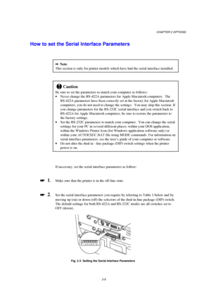 Page 47CHAPTER 2 OPTIONS
2-5
How to set the Serial Interface Parameters
2Note
This section is only for printer models which have had the serial interface installed.
!Caution
Be sure to set the parameters to match your computer as follows:
· Never change the RS-422A parameters for Apple Macintosh computers.  The
RS-422A parameters have been correctly set at the factory for Apple Macintosh
computers, you do not need to change the setting s.  You may skip this section. If
you change parameters for the RS-232C...