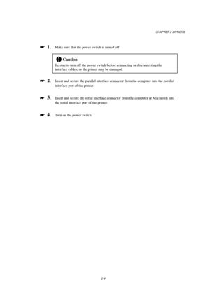 Page 51CHAPTER 2 OPTIONS
2-9

 
  1.Make sure that the power switch is turned off.
!Caution
Be sure to turn off the power switch before connecting or disconnecting the
interface cables, or the printer may be damaged.

 
  2.Insert and secure the parallel interface connector from the computer into the parallel
interface port of the printer.

 
  3.Insert and secure the serial interface connector from the computer or Macintosh into
the serial interface port of the printer.

 
  4.Turn on the power...