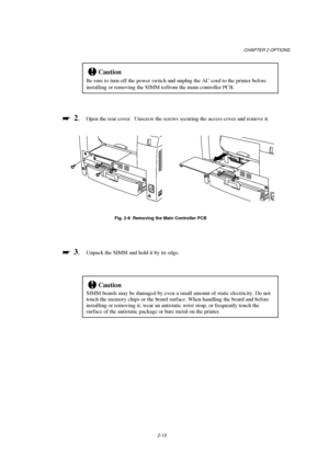 Page 55CHAPTER 2 OPTIONS
2-13
!Caution
Be sure to turn off the power switch and unplug the AC cord to the printer before
installing or removing the SIMM to/from the main controller PCB.

 
  2.Open the rear cover.  Unscrew the screws securing the access cover and remove it.
Fig. 2-6  Removing the Main Controller PCB

 
  3.Unpack the SIMM and hold it by its edge.
!Caution
SIMM boards may be damaged by even a small amount of static electricity. Do not
touch the memory chips or the board surface. When...