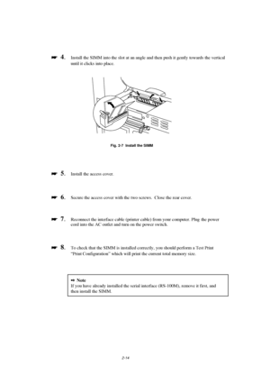 Page 562-14

 
  4.Install the SIMM into the slot at an angle and then push it gently towards the vertical
until it clicks into place.
Fig. 2-7  Install the SIMM

 
  5.Install the access cover.

 
  6.Secure the access cover with the two screws.  Close the rear cover.

 
  7.Reconnect the interface cable (printer cable) from your computer. Plug  the power
cord into the AC outlet and turn on the power switch.

 
  8.To check that the SIMM is installed correctly, you should perform a Test...