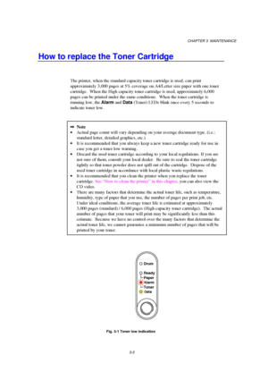 Page 59CHAPTER 3  MAINTENANCE
3-3
How to replace the Toner Cartridge
The printer, when the standard capacity toner cartridge is used, can print
approximately 3,000 pages at 5% coverage on A4/Letter size paper with one toner
cartridge.  When the High capacity toner cartridge is used, approximately 6,000
pages can be printed under the same conditions.   When the toner cartridge is
running low, the Alarm
 and Data
 (Toner) LEDs blink once every 5 seconds to
indicate toner low.
2Note
· Actual page count will vary...