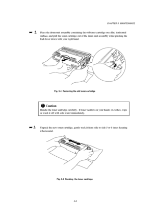 Page 61CHAPTER 3  MAINTENANCE
3-5

 
  2.Place the drum unit assembly containing the old toner cartridge on a flat, horizontal
surface, and pull the toner cartridge out of the drum unit assembly while pushing the
lock lever down with your right hand.
Fig. 3-4  Removing the old toner cartridge
!Caution
Handle the toner cartridge carefully.  If toner scatters on your hands or clothes, wipe
or wash it off with cold water immediately.

 
 3.Unpack the new toner cartridge, gently rock it from side to side 5...