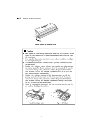 Page 623-6

 
 4.Remove the protective cover.
Fig.3-6  Remove the protective cover
!Caution
· Only unpack the toner cartridge immediately before you need to install it into the
printer. If toner cartridges are left unpacked for a long period of time, the toner
life is shortened.
· If an unpacked drum unit is subjected to excessive direct sunlight or room light,
the unit may be damaged.
· Use a Brother genuine toner cartridge which is specially formulated to ensure
top print quality.
· Printing with a 3rd...