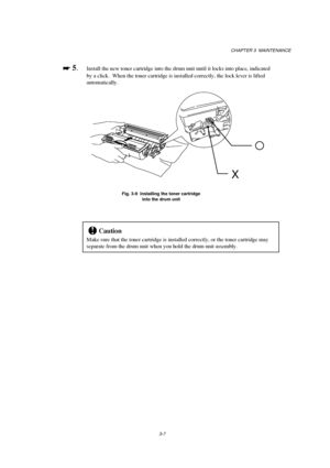 Page 63CHAPTER 3  MAINTENANCE
3-7

 
 5.Install the new toner cartridge into the drum unit until it locks into place, indicated
by a click.  When the toner cartridge is installed correctly, the lock lever is lifted
automatically.
Fig. 3-9  Installing the toner cartridge
into the drum unit
!Caution
Make sure that the toner cartridge is installed correctly, or the toner cartridge may
separate from the drum unit when you hold the drum unit assembly.
X
 