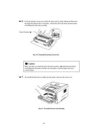 Page 643-8

 
 6.Clean the primary corona wire inside the drum unit by gently sliding the blue tab to
the right end and left end several times.  Return the tab to the home position before
reinstalling the drum unit assembly.
Fig. 3-10  Cleaning the primary corona wire
!Caution
Make sure that you return the tab to the home position  (s mark position) before
reinstalling the drum unit assembly into the printer or printed pages may have
vertical stripes.

 
 7.Re-install the drum unit assembly into the...