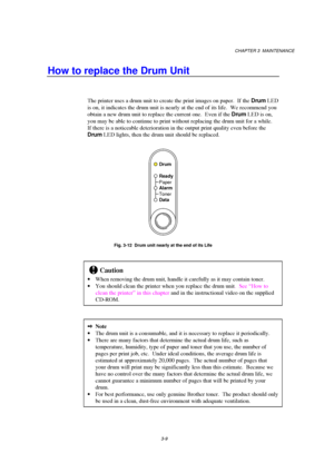 Page 65CHAPTER 3  MAINTENANCE
3-9
How to replace the Drum Unit
The printer uses a drum unit to create the print images on paper.  If the Drum LED
is on, it indicates the drum unit is nearly at the end of its life.  We recommend you
obtain a new drum unit to replace the current one.  Even if the Drum LED is on,
you may be able to continue to print without replacing the drum unit for a while.
If there is a noticeable deterioration in the output print quality even before the
Drum LED lights, then the drum unit...