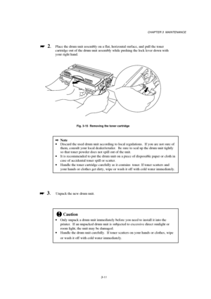 Page 67CHAPTER 3  MAINTENANCE
3-11

 
  2.Place the drum unit assembly on a flat, horizontal surface, and  pull the toner
cartridge out of the drum unit assembly while pushing the lock lever down with
your right hand.
Fig. 3-15  Removing the toner cartridge
2Note
· Discard the used drum unit according to local regulations.  If you are not sure of
them, consult your local dealer/retailer.  Be sure to seal up the drum unit tightly
so that toner powder does not spill out of the unit.
· It is recommended to put...