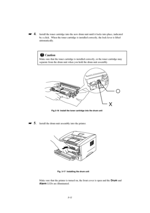 Page 683-12

 
  4.Install the toner cartridge into the new drum unit until it locks into place, indicated
by a click.  When the toner cartridge is installed correctly, the lock lever is lifted
automatically.
!Caution
Make sure that the toner cartridge is installed correctly, or the toner cartridge may
separate from the drum unit when you hold the drum unit assembly.
Fig.3-16  Install the toner cartridge into the drum unit

 
  5.Install the drum unit assembly into the printer.
Fig. 3-17  Installing the...