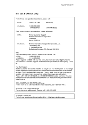 Page 8TABLE OF CONTENTS
(For USA & CANADA Only)
For technical and operational assistance, please call:
In USA 1-800-276-7746  (within US)
In CANADA 1-800-853-6660
   514-685-6464 (within Montreal)
If you have comments or suggestions, please write us at:
In USA Printer Customer Support
Brother International Corporation
15 Musick
Irvine, CA 92618
In CANADA Brother International Corporation (Canada), Ltd.
- Marketing Dept.
1, rue Hôtel de Ville
Dollard-des-Ormeaux, PQ, Canada H9B 3H6
BBS
For downloading drivers...