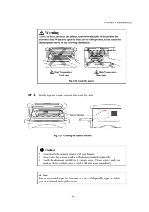 Page 73CHAPTER 3  MAINTENANCE
3-17
 
Warning
After you have just used the printer, some internal parts of the printer are
extremely hot. When you open the front cover of the printer, never touch the
shaded parts shown in the following illustration.
     
      High Temperature     High Temperature
  Front view Rear view
Fig. 3-20  Inside the printer

 
  4.Gently wipe the scanner window with a soft dry cloth.
                
Fig. 3-21  Cleaning the scanner window
!Caution
· Do not touch the scanner window...