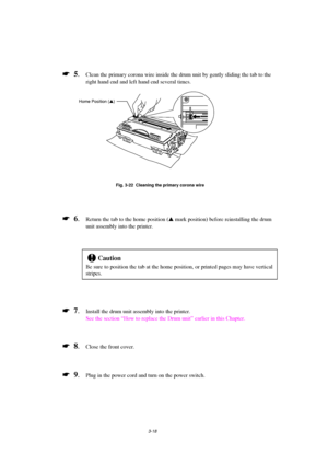 Page 743-18
*  5.Clean the primary corona wire inside the drum unit by gently sliding the tab to the
right hand end and left hand end several times.
Fig. 3-22  Cleaning the primary corona wire
*  6.Return the tab to the home position (s
 mark position) before reinstalling the drum
unit assembly into the printer.
!Caution
Be sure to position the tab at the home position, or printed pages may have vertical
stripes.
*  7.Install the drum unit assembly into the printer.
See the section “How to replace the Drum...