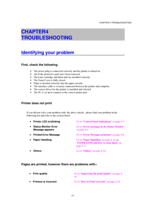 Page 75CHAPTER 4 TROUBLESHOOTING
4-1
CHAPTER 4  
TROUBLESHOOTING
Identifying your problem
First, check the following:
· The power plug is connected correctly and the printer is turned on.
· All of the protective parts have been removed.
· The toner cartridge and drum unit are installed correctly.
· The Front Cover is fully closed.
· Paper is inserted correctly into the paper cassette.
· The interface cable is securely connected between the printer and computer.
· The correct driver for the printer is installed...