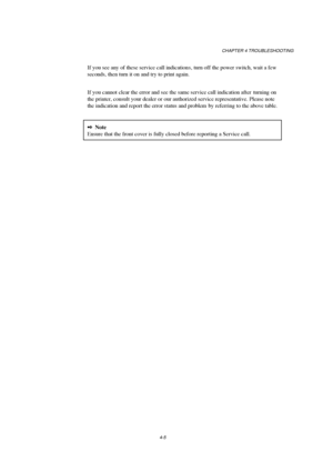 Page 79CHAPTER 4 TROUBLESHOOTING
4-5
If you see any of these service call indication s, turn off the power switch, wait a few
seconds, then turn it on and try to print again.
If you cannot clear the error and see the same service call indication after  turning on
the printer, consult your dealer or our authorized service representative. Please note
the indication and report the error status and problem  by referring to the above table.
2Note
Ensure that the front cover is fully closed before reporting a Service...