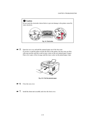 Page 89CHAPTER 4 TROUBLESHOOTING
4-15
!Caution
Do not touch the electrodes shown below to prevent damage to the printer caused by
static electricity.
Fig. 4-9  Electrodes

 
  5.Open the rear cover and pull the jammed paper out of the fuser unit.
If you have to pull the paper towards the back of the printer, the fuser may get dirty
with toner powder and may result in toner scatter on the next printed page or pages.
Print a few copies of the test page until the toner scatter on the printed pages stops.
Fig....