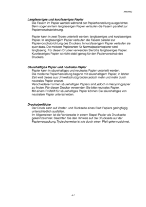 Page 111ANHANG
A-7
Langfaseriges und kurzfaseriges Papier
Die Fasern im Papier werden während der Papierherstellung ausgerichtet.
Beim sogenanntem langfaserigen Papier verlaufen die Fasern parallel zur
Papiervorschubrichtung.
Papier kann in zwei Typen unterteilt werden: langfaseriges und kurzfaseriges
Papier. In langfaserigem Papier verlaufen die Fasern parallel zur
Papiervorschubrichtung des Druckers. In kurzfaserigem Papier verlaufen sie
quer dazu. Die meisten Papierarten für Normalpapierkopierer sind...