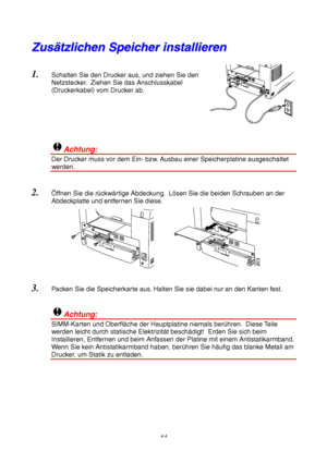 Page 684-4
Z
Z
u
u
s
s
ä
ä
t
t
z
z
l
l
i
i
c
c
h
h
e
e
n
n
 
 
S
S
p
p
e
e
i
i
c
c
h
h
e
e
r
r
 
 
i
i
n
n
s
s
t
t
a
a
l
l
l
l
i
i
e
e
r
r
e
e
n
n
1.
 Schalten Sie den Drucker aus, und ziehen Sie den
Netzstecker.  Ziehen Sie das Anschlusskabel
(Druckerkabel) vom Drucker ab.
!Achtung:
Der Drucker muss vor dem Ein- bzw. Ausbau einer Speicherplatine ausgeschaltet
werden.
2. Ö ffnen Sie die r ückw ärtige Abdeckung.  L ösen Sie die beiden Schrauben an der
Abdeckplatte und entfernen Sie diese.
3.  Packen Sie die...