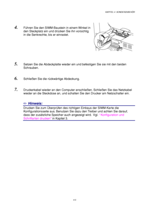 Page 69KAPITEL 4  SONDERZUBEHÖR
4-5
4. Führen Sie den SIMM-Baustein in einem Winkel in
den Steckplatz ein und drücken Sie ihn vorsichtig
in die Senkrechte, bis er einrastet.
5. Setzen Sie die Abdeckplatte wieder ein und befestigen Sie sie mit den beiden
Schrauben.
6. Schließen Sie die rückwärtige Abdeckung.
7. Druckerkabel wieder an den Computer anschließen. Schließen Sie das Netzkabel
wieder an die Steckdose an, und schalten Sie den Drucker am Netzschalter ein.
✏ Hinweis:
Drucken Sie zum Überprüfen des...