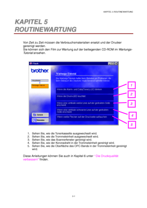 Page 73KAPITEL 5 ROUTINEWARTUNG
5-1
5 5K K
A A
P P
I I
T T
E E
L L
   
5 5
R R
O O
U U
T T
I I
N N
E E
W W
A A
R R
T T
U U
N N
G G
Von Zeit zu Zeit müssen die Verbrauchsmaterialien ersetzt und der Drucker
gereinigt werden.
Sie können sich den Film zur Wartung auf der beiliegenden CD-ROM im Wartungs-
Tu t o r i a l ansehen.
1.  Sehen Sie, wie die Tonerkassette ausgewechselt wird.
2.  Sehen Sie, wie die Trommeleinheit ausgewechselt wird.
3.  Sehen Sie, wie das Scannerfenster gereinigt wird.
4.  Sehen Sie, wie der...