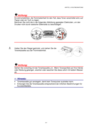 Page 76KAPITEL 5 ROUTINEWARTUNG
5-4
!Achtung:
Es wird empfohlen, die Trommeleinheit für den Fall, dass Toner verschüttet wird, auf
Papier oder ein Tuch zu legen.
Berühren Sie nicht die in der folgenden Abbildung gezeigten Elektroden, um den
Drucker nicht durch statische Elektrizität zu beschädigen.
3. Halten Sie den Riegel gedrückt, und ziehen Sie die
Tonerkassette aus der Trommeleinheit.
!Achtung:
Gehen Sie vorsichtig mit der Tonerkassette um.  Wenn Tonerpartikel auf Ihre Hände
oder Kleidung gelangen, wischen...