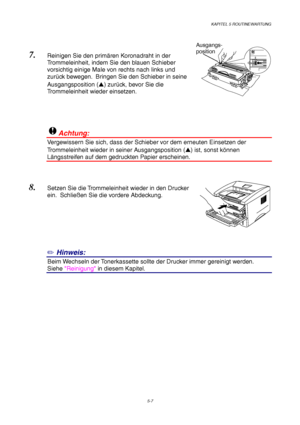 Page 79KAPITEL 5 ROUTINEWARTUNG
5-7
7. Reinigen Sie den primären Koronadraht in der
Trommeleinheit, indem Sie den blauen Schieber
vorsichtig einige Male von rechts nach links und
zurück bewegen.  Bringen Sie den Schieber in seine
Ausgangsposition () zurück, bevor Sie die
Trommeleinheit wieder einsetzen.
!Achtung:
Vergewissern Sie sich, dass der Schieber vor dem erneuten Einsetzen der
Trommeleinheit wieder in seiner Ausgangsposition () ist, sonst können
Längsstreifen auf dem gedruckten Papier erscheinen.
8....