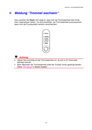 Page 81KAPITEL 5 ROUTINEWARTUNG
5-9
™ 
Meldung Trommel wechseln
Das Leuchten der Drum-LED zeigt an, dass sich die Trommeleinheit dem Ende
ihrer Lebensdauer nähert.  Es wird empfohlen, die Trommeleinheit auszutauschen,
bevor sich die Druckqualität merklich verschlechtert.
Ready
Alarm Paper
Toner
Data
Drum
!  Achtung:
•  Gehen Sie vorsichtig mit der Trommeleinheit um, da sich in ihr Tonerreste
befinden können.
•  Beim Wechseln der Trommeleinheit sollte der Drucker immer gereinigt werden.
Siehe Reinigung in diesem...