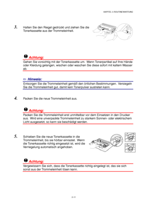 Page 83KAPITEL 5 ROUTINEWARTUNG
5-11
3. Halten Sie den Riegel gedrückt und ziehen Sie die
Tonerkassette aus der Trommeleinheit.
!Achtung:
Gehen Sie vorsichtig mit der Tonerkassette um.  Wenn Tonerpartikel auf Ihre Hände
oder Kleidung gelangen, wischen oder waschen Sie diese sofort mit kaltem Wasser
ab.
✏ Hinweis:
1Entsorgen Sie die Trommeleinheit gemäß den örtlichen Bestimmungen.  Versiegeln
Sie die Trommeleinheit gut, damit kein Tonerpulver austreten kann.
4. Packen Sie die neue Trommeleinheit aus.
!Achtung:...