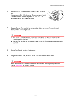 Page 84KAPITEL 5 ROUTINEWARTUNG
5-12
6. Setzen Sie die Trommeleinheit wieder in den Drucker
ein.
Vergewissern Sie sich, dass der Drucker eingeschaltet
und die vordere Abdeckung offen ist, und die LED-
Anzeigen Drum und Alarm leuchten.
 
7. Setzen Sie den Trommelzähler entsprechend der der neuen Trommeleinheit
beiliegenden Anleitung zurück.
!Achtung:
•  Die Drum-LED erlischt erst, wenn Sie den Zähler für die Lebensdauer der
Trommel zurücksetzen.
•  Setzen Sie den Zähler nicht zurück, wenn nur die Tonerkassette...